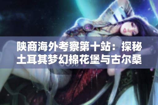 陕商海外考察第十站：探秘土耳其梦幻棉花堡与古尔桑的精彩之旅
