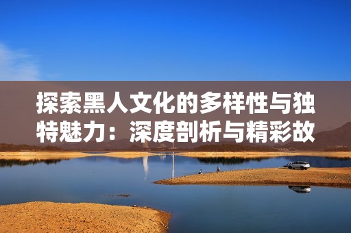 探索黑人文化的多样性与独特魅力：深度剖析与精彩故事