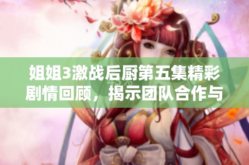 姐姐3激战后厨第五集精彩剧情回顾，揭示团队合作与美食竞赛的双重挑战
