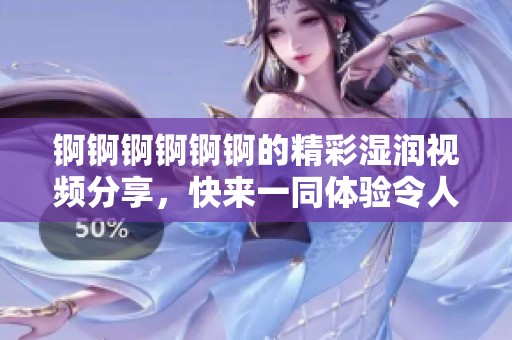 锕锕锕锕锕锕的精彩湿润视频分享，快来一同体验令人惊喜的瞬间