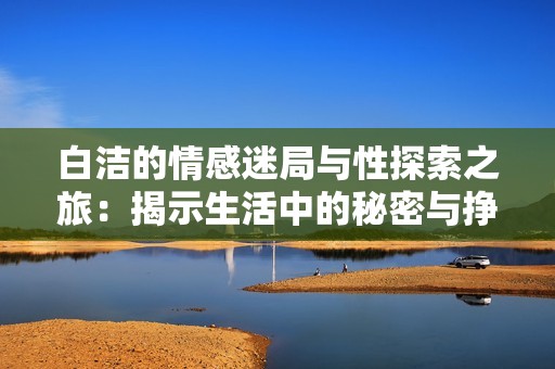 白洁的情感迷局与性探索之旅：揭示生活中的秘密与挣扎