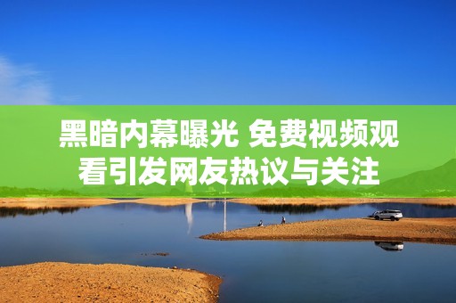 黑暗内幕曝光 免费视频观看引发网友热议与关注