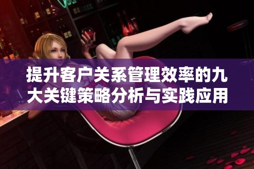提升客户关系管理效率的九大关键策略分析与实践应用