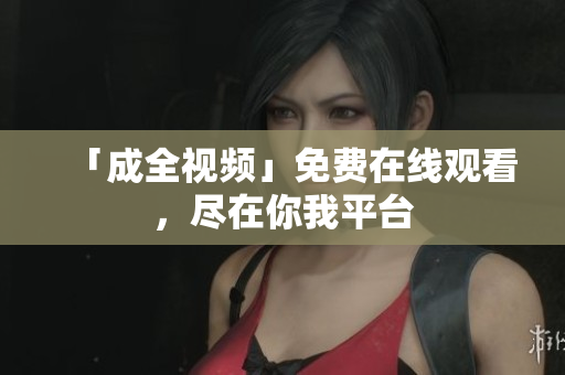 「成全视频」免费在线观看，尽在你我平台