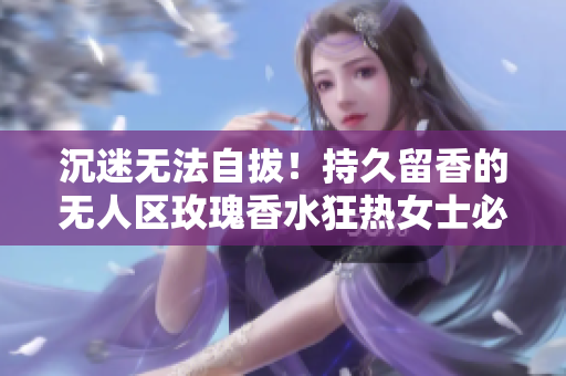 沉迷无法自拔！持久留香的无人区玫瑰香水狂热女士必备