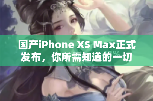 国产iPhone XS Max正式发布，你所需知道的一切