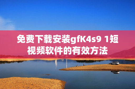 免费下载安装gfK4s9 1短视频软件的有效方法