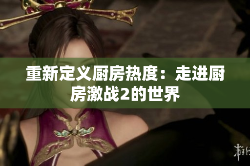 重新定义厨房热度：走进厨房激战2的世界
