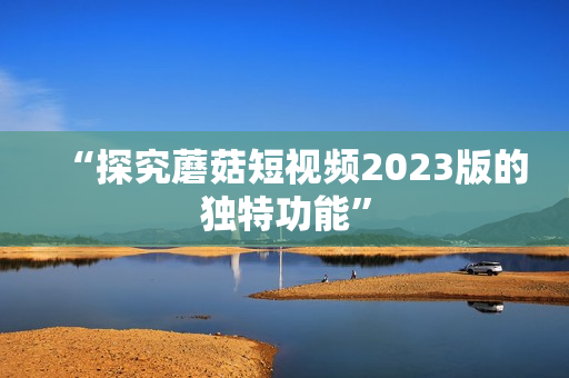 “探究蘑菇短视频2023版的独特功能”