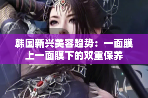 韩国新兴美容趋势：一面膜上一面膜下的双重保养