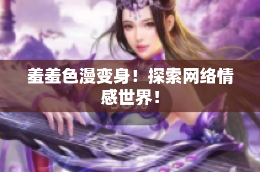 羞羞色漫变身！探索网络情感世界！