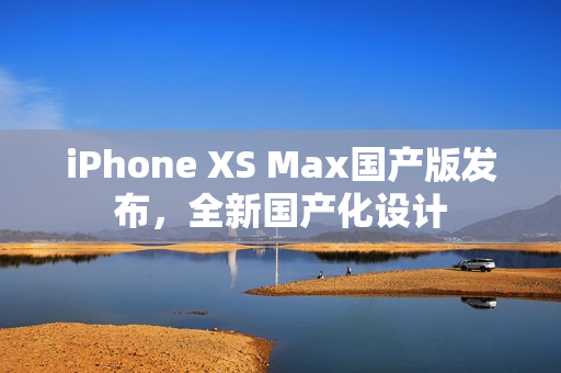 iPhone XS Max国产版发布，全新国产化设计
