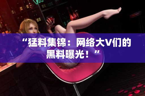 “猛料集锦：网络大V们的黑料曝光！”