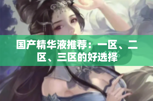 国产精华液推荐：一区、二区、三区的好选择