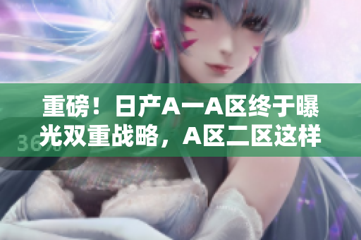 重磅！日产A一A区终于曝光双重战略，A区二区这样规划！