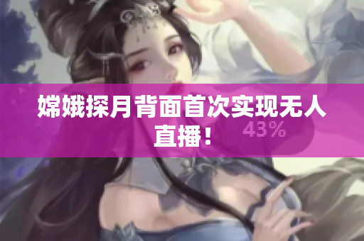 嫦娥探月背面首次实现无人直播！