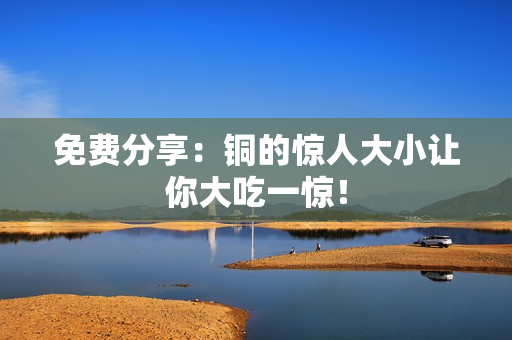 免费分享：铜的惊人大小让你大吃一惊！