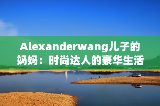 Alexanderwang儿子的妈妈：时尚达人的豪华生活