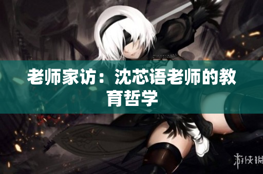 老师家访：沈芯语老师的教育哲学