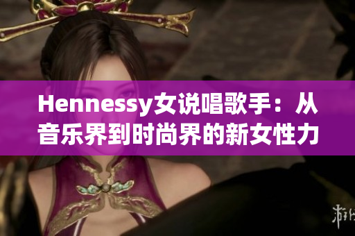 Hennessy女说唱歌手：从音乐界到时尚界的新女性力量