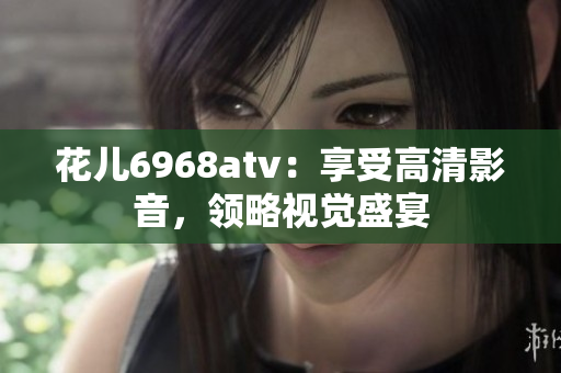 花儿6968atv：享受高清影音，领略视觉盛宴