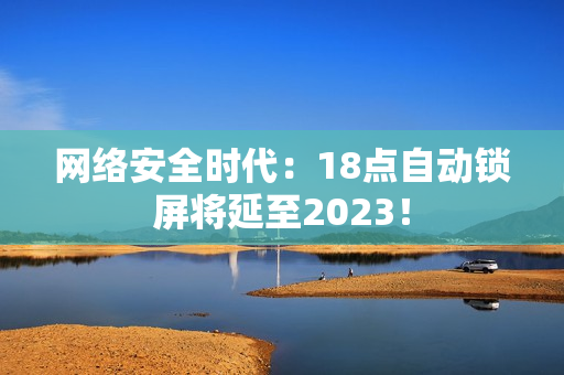 网络安全时代：18点自动锁屏将延至2023！