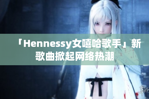 「Hennessy女嘻哈歌手」新歌曲掀起网络热潮