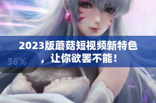 2023版蘑菇短视频新特色，让你欲罢不能！