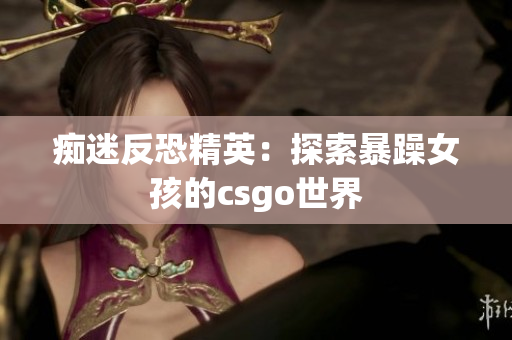 痴迷反恐精英：探索暴躁女孩的csgo世界