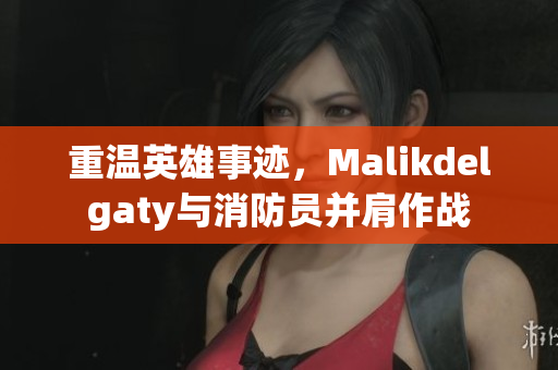 重温英雄事迹，Malikdelgaty与消防员并肩作战