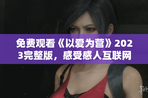 免费观看《以爱为营》2023完整版，感受感人互联网爱情故事