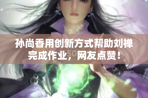 孙尚香用创新方式帮助刘禅完成作业，网友点赞！
