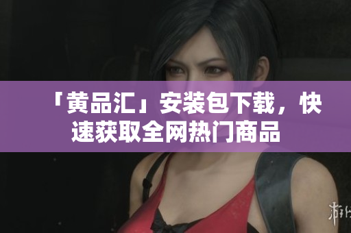 「黄品汇」安装包下载，快速获取全网热门商品