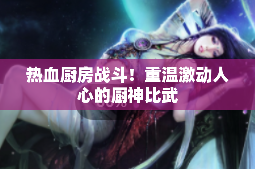 热血厨房战斗！重温激动人心的厨神比武