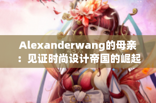Alexanderwang的母亲：见证时尚设计帝国的崛起