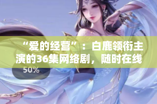 “爱的经营”：白鹿领衔主演的36集网络剧，随时在线观看！