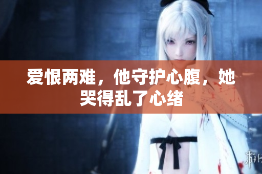 爱恨两难，他守护心腹，她哭得乱了心绪