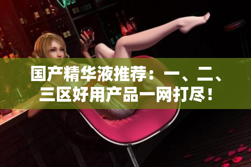 国产精华液推荐：一、二、三区好用产品一网打尽！