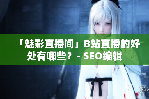 「魅影直播间」B站直播的好处有哪些？- SEO编辑
