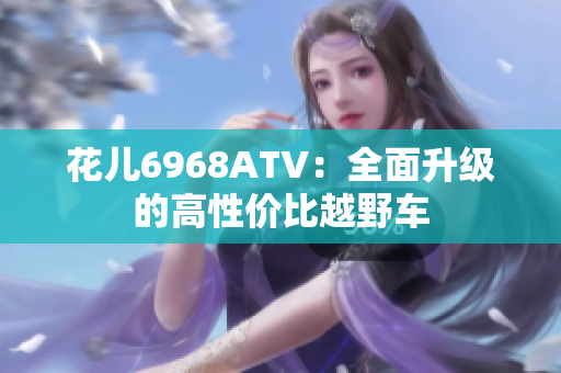 花儿6968ATV：全面升级的高性价比越野车