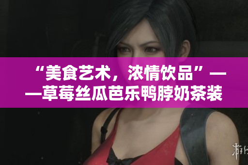 “美食艺术，浓情饮品”——草莓丝瓜芭乐鸭脖奶茶装饰艺术分享