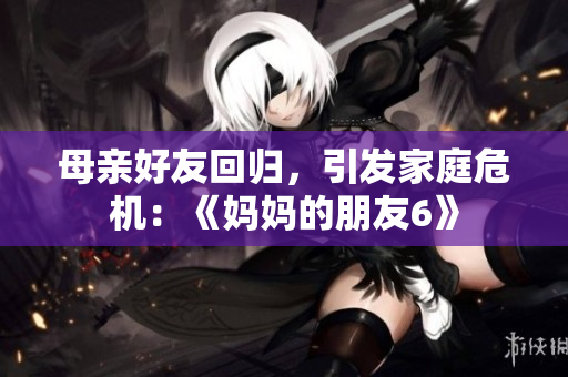 母亲好友回归，引发家庭危机：《妈妈的朋友6》