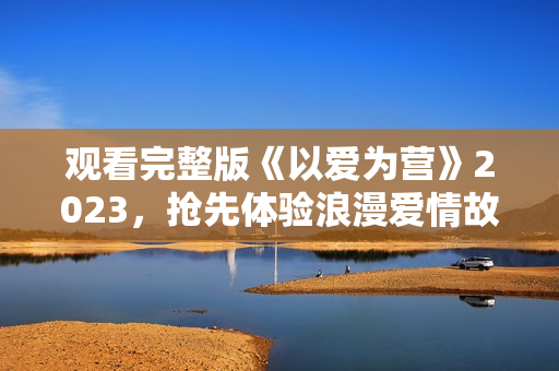 观看完整版《以爱为营》2023，抢先体验浪漫爱情故事