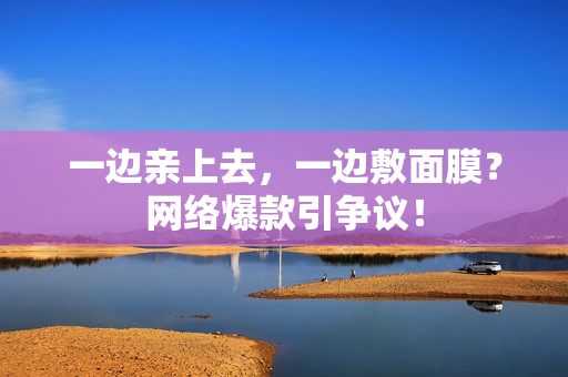 一边亲上去，一边敷面膜？网络爆款引争议！