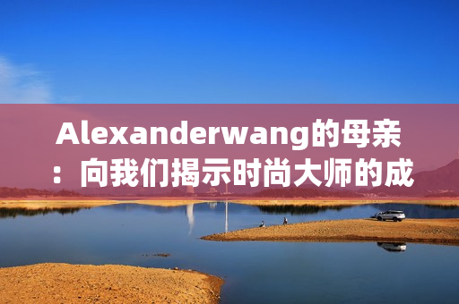 Alexanderwang的母亲：向我们揭示时尚大师的成长背景