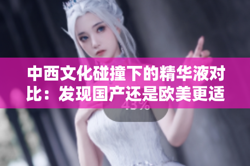 中西文化碰撞下的精华液对比：发现国产还是欧美更适合你的肌肤类型？