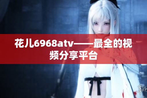 花儿6968atv——最全的视频分享平台