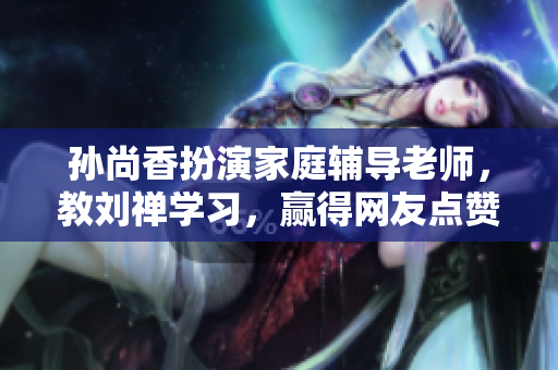 孙尚香扮演家庭辅导老师，教刘禅学习，赢得网友点赞