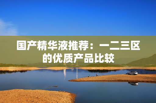 国产精华液推荐：一二三区的优质产品比较