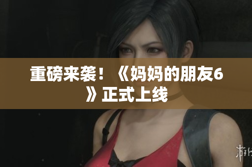 重磅来袭！《妈妈的朋友6》正式上线